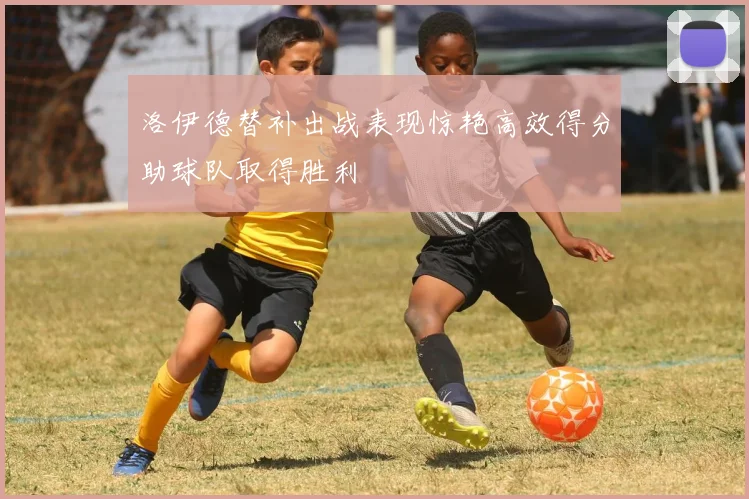 洛伊德替补出战表现惊艳高效得分助球队取得胜利