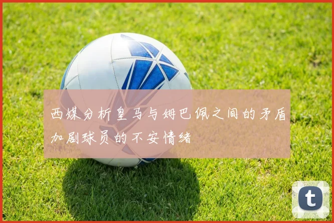 西媒分析皇马与姆巴佩之间的矛盾加剧球员的不安情绪