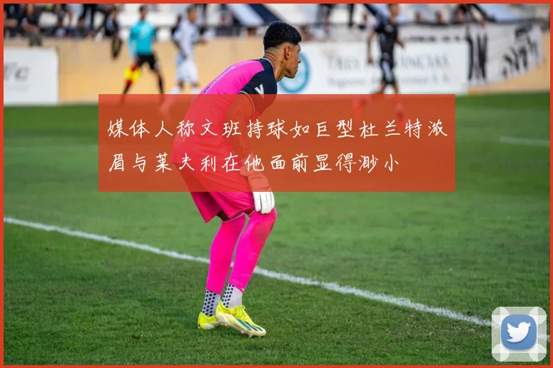 媒体人称文班持球如巨型杜兰特浓眉与莱夫利在他面前显得渺小