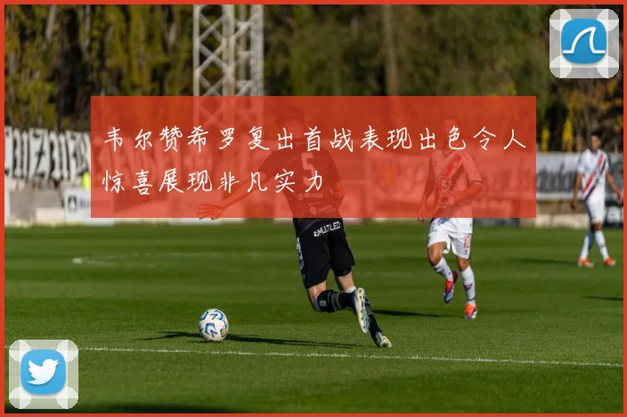韦尔赞希罗复出首战表现出色令人惊喜展现非凡实力