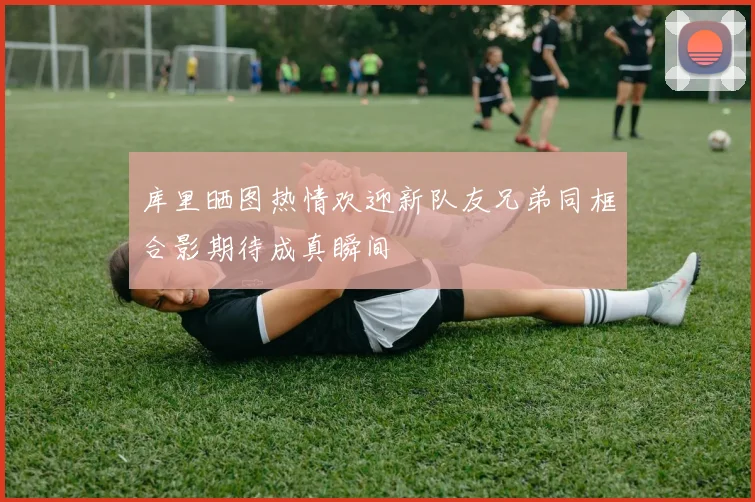 库里晒图热情欢迎新队友兄弟同框合影期待成真瞬间