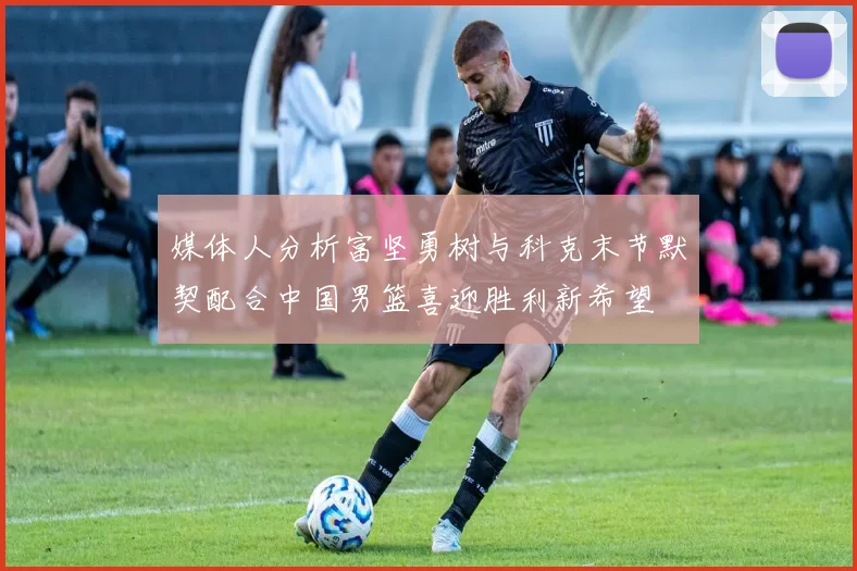 媒体人分析富坚勇树与科克末节默契配合中国男篮喜迎胜利新希望