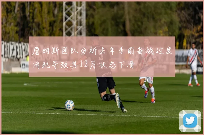 詹姆斯团队分析去年季前备战过度消耗导致其12月状态下滑