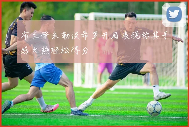 布兰登米勒谈希罗开局表现称其手感火热轻松得分