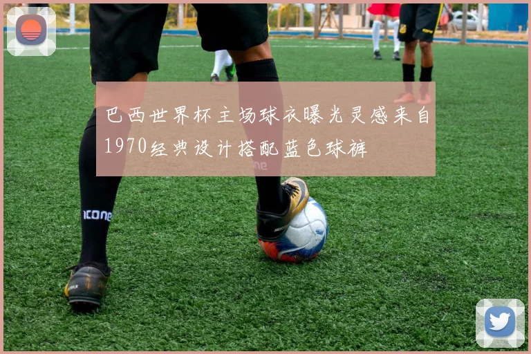 巴西世界杯主场球衣曝光灵感来自1970经典设计搭配蓝色球裤