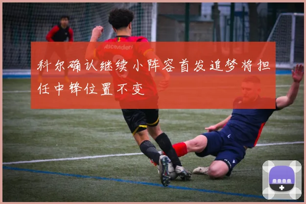 科尔确认继续小阵容首发追梦将担任中锋位置不变