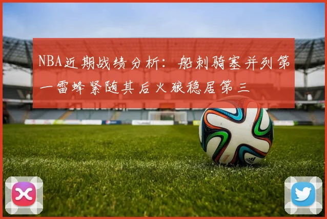 NBA近期战绩分析：船刺骑塞并列第一雷蜂紧随其后火狼稳居第三