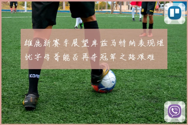 雄鹿新赛季展望库兹马特纳表现堪忧字母哥能否再夺冠军之路艰难