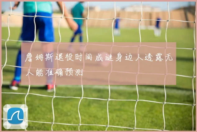 詹姆斯退役时间成谜身边人透露无人能准确预测
