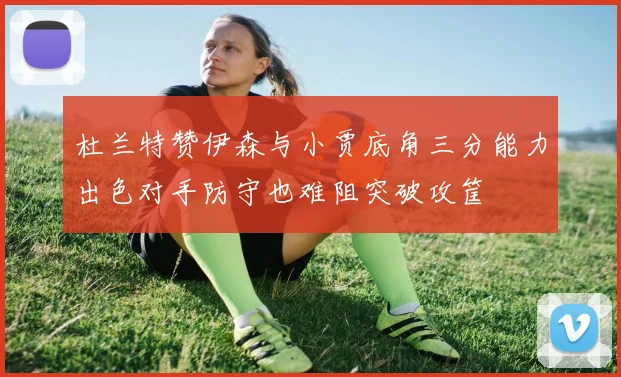 杜兰特赞伊森与小贾底角三分能力出色对手防守也难阻突破攻筐