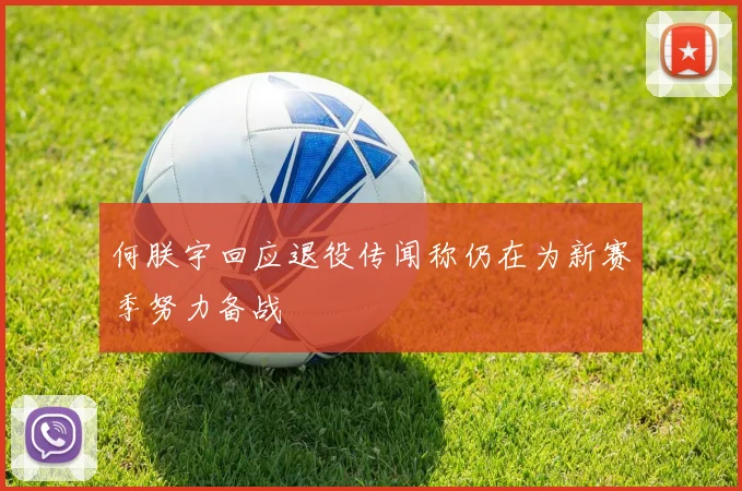 何朕宇回应退役传闻称仍在为新赛季努力备战