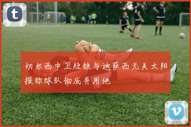 切尔西中卫短缺与迪萨西无关太阳报称球队彻底弃用他