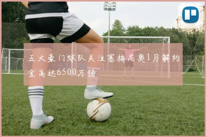 五大豪门球队关注塞梅尼奥1月解约金高达6500万镑
