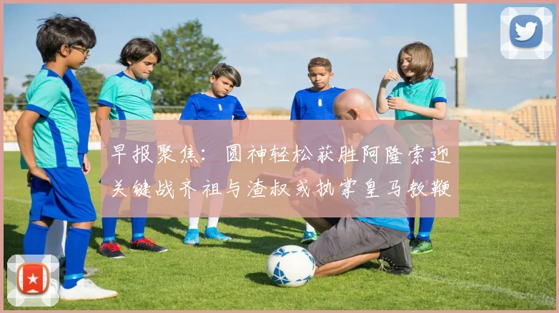 早报聚焦：圆神轻松获胜阿隆索迎关键战齐祖与渣叔或执掌皇马教鞭