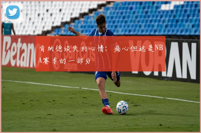 肯纳德谈失利心情：痛心但这是NBA赛季的一部分