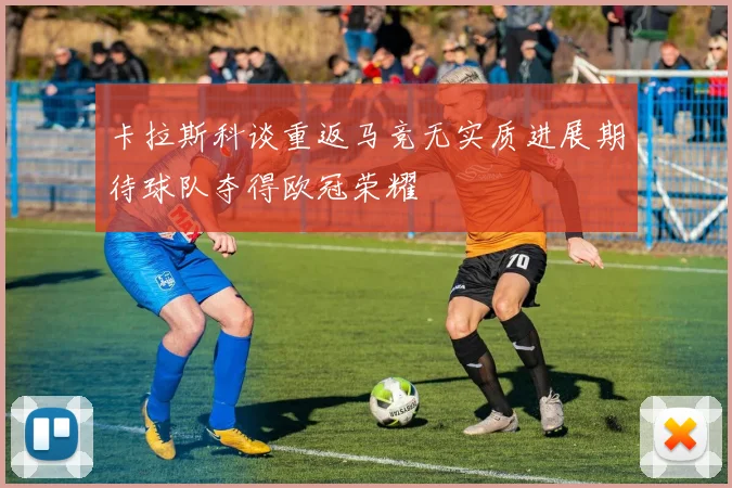 卡拉斯科谈重返马竞无实质进展期待球队夺得欧冠荣耀