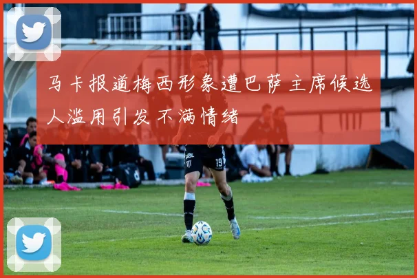 马卡报道梅西形象遭巴萨主席候选人滥用引发不满情绪