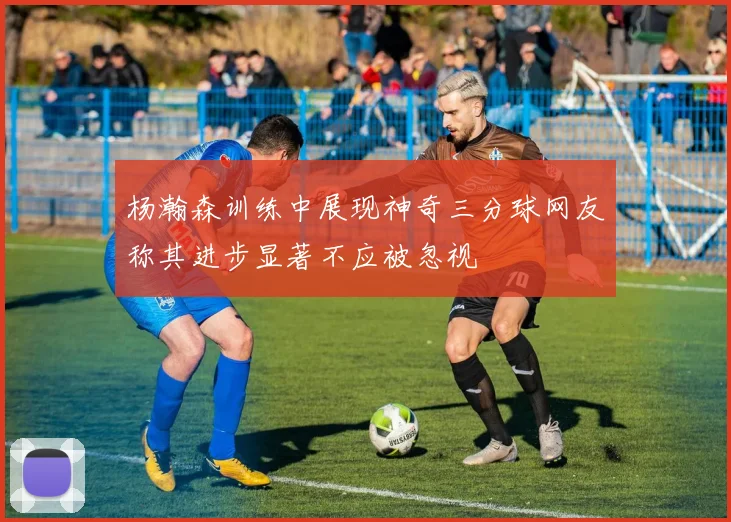 杨瀚森训练中展现神奇三分球网友称其进步显著不应被忽视