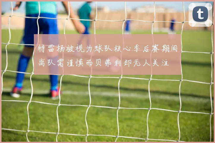 特雷杨被视为球队核心季后赛期间离队需谨慎而贝弗利却无人关注