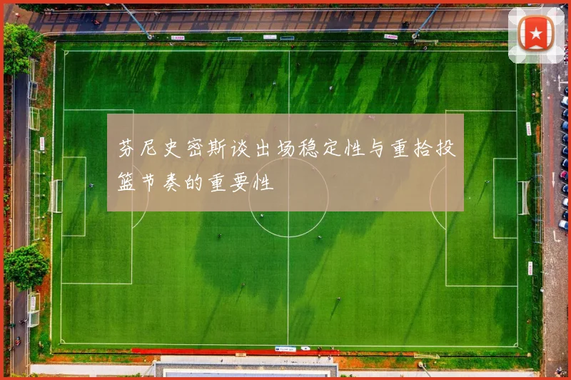 芬尼史密斯谈出场稳定性与重拾投篮节奏的重要性