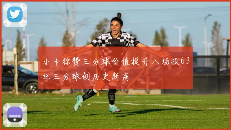 小卡称赞三分球价值提升八场投63记三分球创历史新高